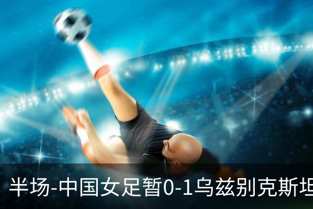 半场-中国女足暂0-1乌兹别克斯坦 潘红艳扑球不远达达博耶娃破门